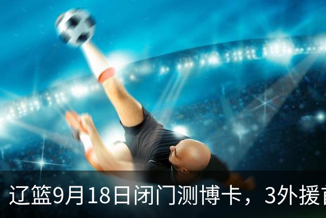 辽篮9月18日闭门测博卡，3外援首次合体，赵继伟不在场才是真考题